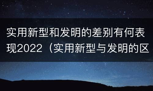 实用新型和发明的差别有何表现2022（实用新型与发明的区别有哪些）
