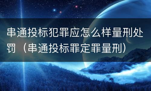 串通投标犯罪应怎么样量刑处罚（串通投标罪定罪量刑）