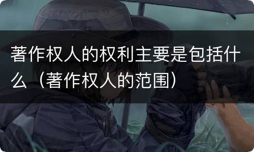 著作权人的权利主要是包括什么（著作权人的范围）
