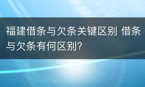 福建借条与欠条关键区别 借条与欠条有何区别?