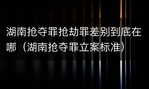 湖南抢夺罪抢劫罪差别到底在哪（湖南抢夺罪立案标准）