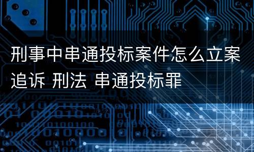 刑事中串通投标案件怎么立案追诉 刑法 串通投标罪