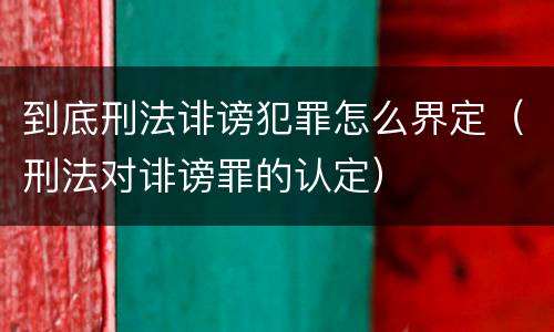 到底刑法诽谤犯罪怎么界定（刑法对诽谤罪的认定）