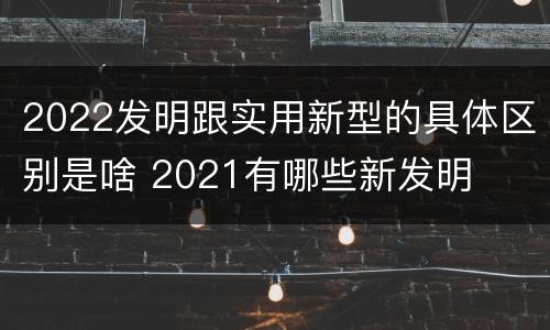 2022发明跟实用新型的具体区别是啥 2021有哪些新发明