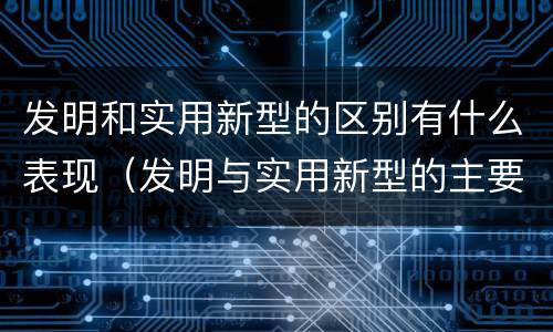 发明和实用新型的区别有什么表现（发明与实用新型的主要区别）