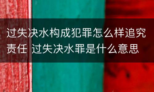 过失决水构成犯罪怎么样追究责任 过失决水罪是什么意思