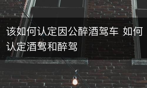 该如何认定因公醉酒驾车 如何认定酒驾和醉驾