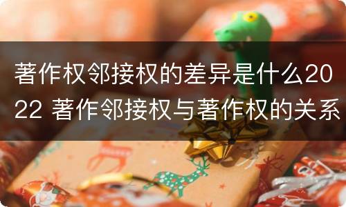 著作权邻接权的差异是什么2022 著作邻接权与著作权的关系