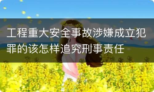 工程重大安全事故涉嫌成立犯罪的该怎样追究刑事责任
