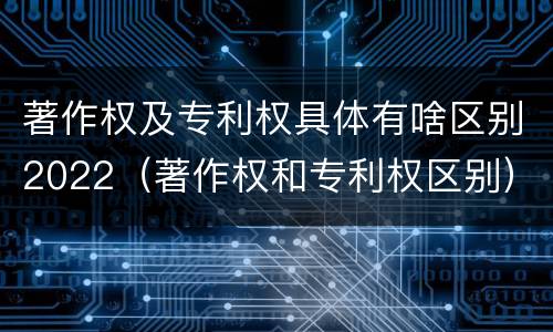 著作权及专利权具体有啥区别2022（著作权和专利权区别）