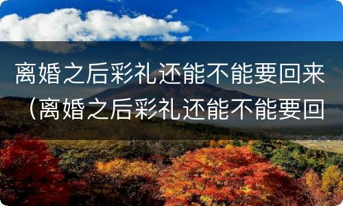 离婚之后彩礼还能不能要回来（离婚之后彩礼还能不能要回来了）
