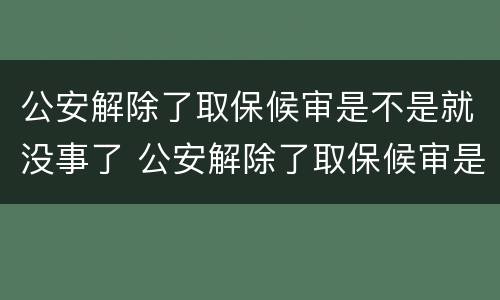 公安解除了取保候审是不是就没事了 公安解除了取保候审是不是就没事了呢