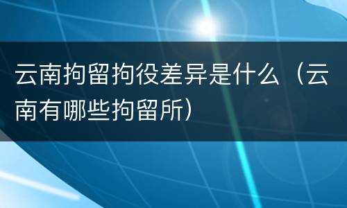 云南拘留拘役差异是什么（云南有哪些拘留所）