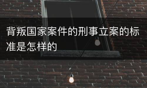 背叛国家案件的刑事立案的标准是怎样的