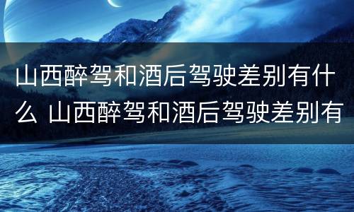 山西醉驾和酒后驾驶差别有什么 山西醉驾和酒后驾驶差别有什么处罚
