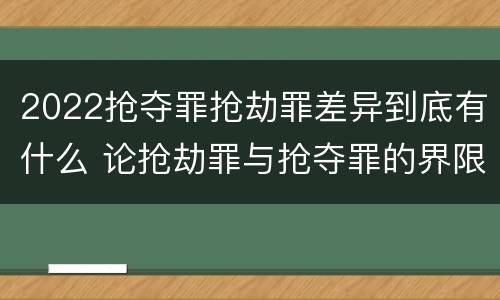 2022抢夺罪抢劫罪差异到底有什么 论抢劫罪与抢夺罪的界限