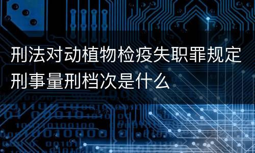 刑法对动植物检疫失职罪规定刑事量刑档次是什么