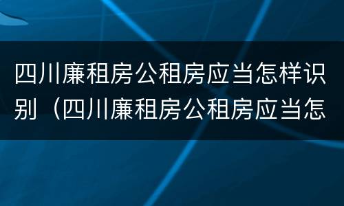 四川廉租房公租房应当怎样识别（四川廉租房公租房应当怎样识别房产证）
