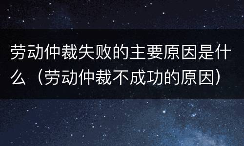 劳动仲裁失败的主要原因是什么（劳动仲裁不成功的原因）