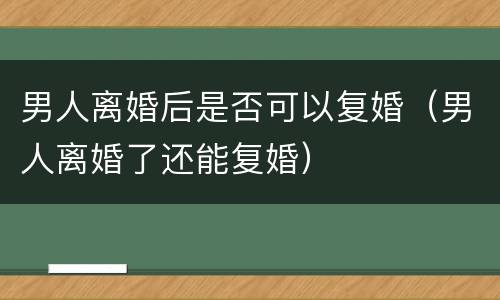 男人离婚后是否可以复婚（男人离婚了还能复婚）
