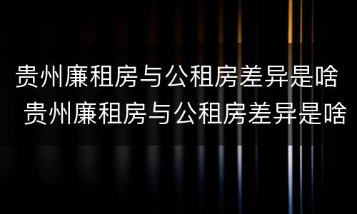 贵州廉租房与公租房差异是啥 贵州廉租房与公租房差异是啥意思