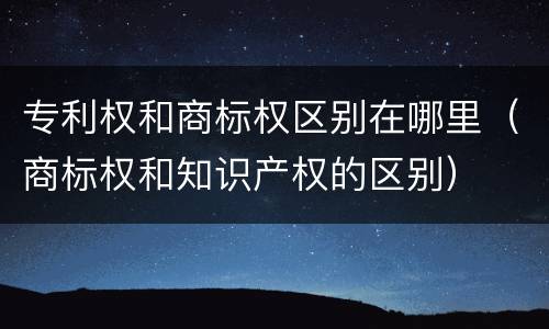 专利权和商标权区别在哪里（商标权和知识产权的区别）