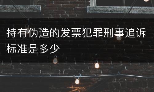持有伪造的发票犯罪刑事追诉标准是多少