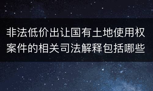 非法低价出让国有土地使用权案件的相关司法解释包括哪些重要规定