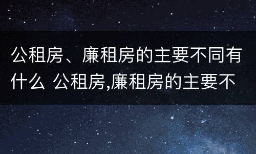 公租房、廉租房的主要不同有什么 公租房,廉租房的主要不同有什么区别