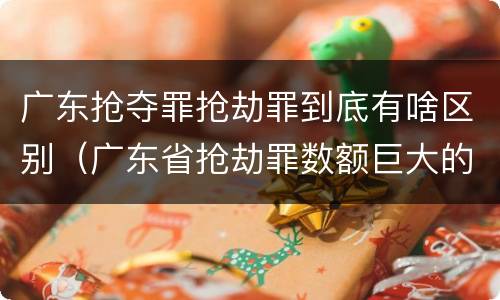 广东抢夺罪抢劫罪到底有啥区别（广东省抢劫罪数额巨大的标准）