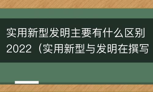 实用新型发明主要有什么区别2022（实用新型与发明在撰写时有区别吗）