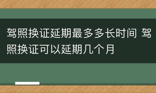 驾照换证延期最多多长时间 驾照换证可以延期几个月