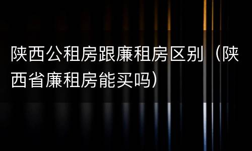 陕西公租房跟廉租房区别（陕西省廉租房能买吗）