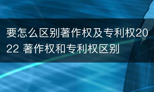要怎么区别著作权及专利权2022 著作权和专利权区别
