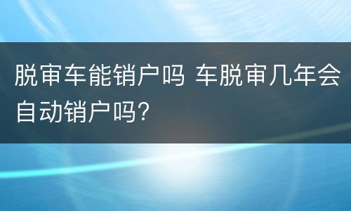 脱审车能销户吗 车脱审几年会自动销户吗?