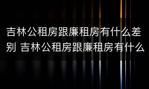 吉林公租房跟廉租房有什么差别 吉林公租房跟廉租房有什么差别吗