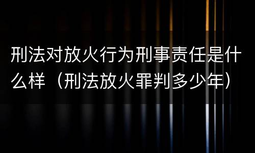 刑法对放火行为刑事责任是什么样（刑法放火罪判多少年）