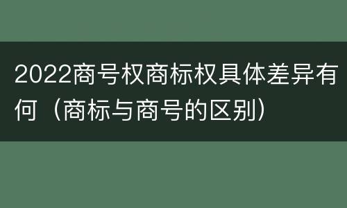 2022商号权商标权具体差异有何（商标与商号的区别）