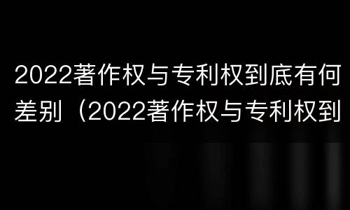 2022著作权与专利权到底有何差别（2022著作权与专利权到底有何差别呢）