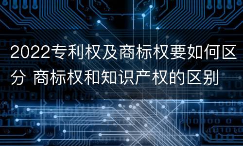 2022专利权及商标权要如何区分 商标权和知识产权的区别