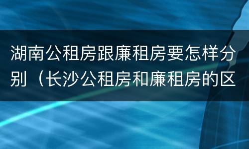 湖南公租房跟廉租房要怎样分别（长沙公租房和廉租房的区别）