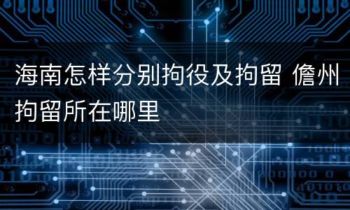 海南怎样分别拘役及拘留 儋州拘留所在哪里