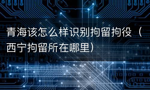 青海该怎么样识别拘留拘役（西宁拘留所在哪里）