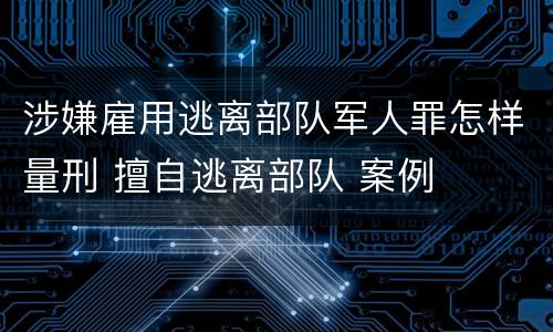 涉嫌雇用逃离部队军人罪怎样量刑 擅自逃离部队 案例