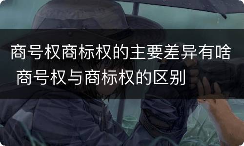 商号权商标权的主要差异有啥 商号权与商标权的区别