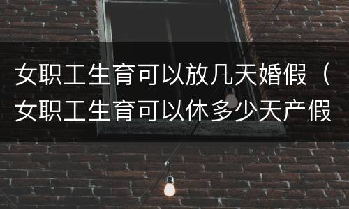 女职工生育可以放几天婚假（女职工生育可以休多少天产假）