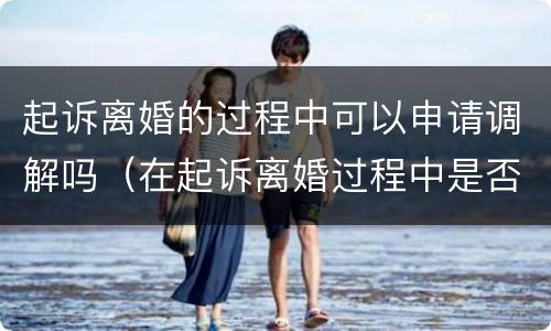 起诉离婚的过程中可以申请调解吗（在起诉离婚过程中是否可以调解协议离婚）
