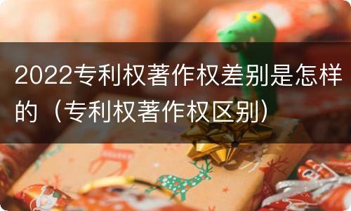 2022专利权著作权差别是怎样的（专利权著作权区别）
