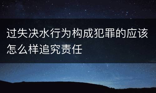 过失决水行为构成犯罪的应该怎么样追究责任