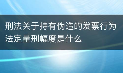 刑法关于持有伪造的发票行为法定量刑幅度是什么